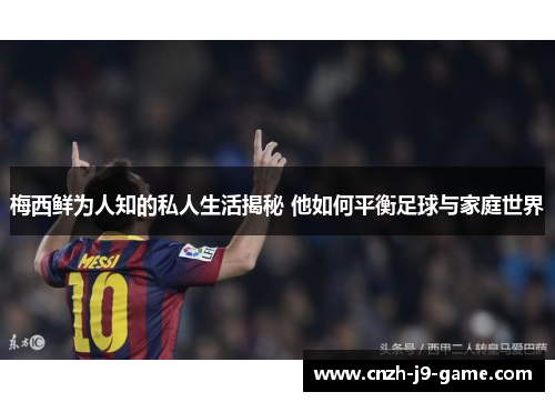 梅西鲜为人知的私人生活揭秘 他如何平衡足球与家庭世界