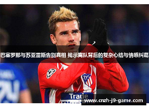 巴塞罗那与苏亚雷斯告别真相 揭示离队背后的复杂心结与情感纠葛 巴塞罗那与苏亚雷斯告别真相 揭示离队背后的复杂心结与情感纠葛