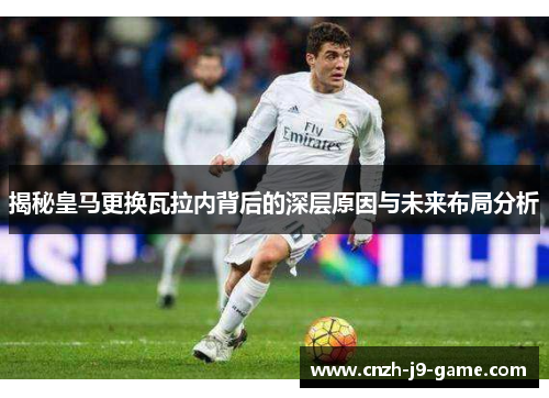 揭秘皇马更换瓦拉内背后的深层原因与未来布局分析