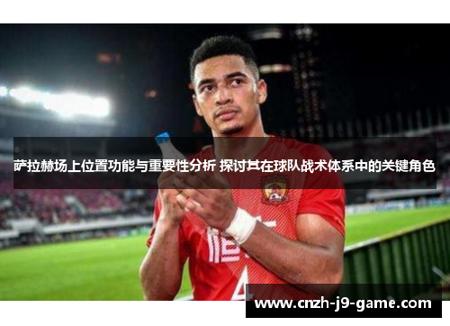 萨拉赫场上位置功能与重要性分析 探讨其在球队战术体系中的关键角色