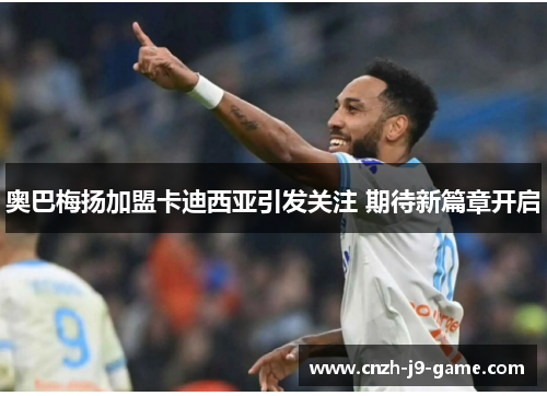 奥巴梅扬加盟卡迪西亚引发关注 期待新篇章开启 奥巴梅扬加盟卡迪西亚引发关注 期待新篇章开启