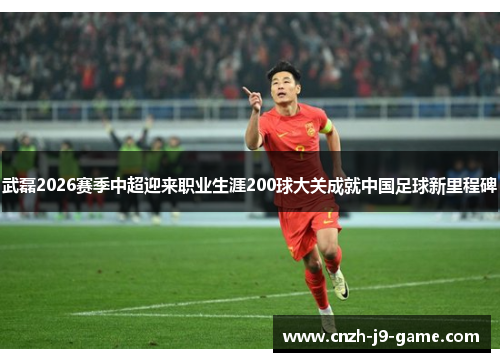 武磊2026赛季中超迎来职业生涯200球大关成就中国足球新里程碑