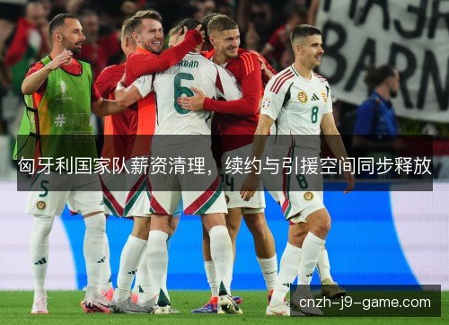 匈牙利国家队薪资清理，续约与引援空间同步释放